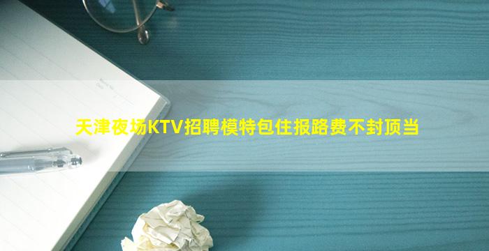 天津夜场KTV招聘模特包住报路费不封顶当